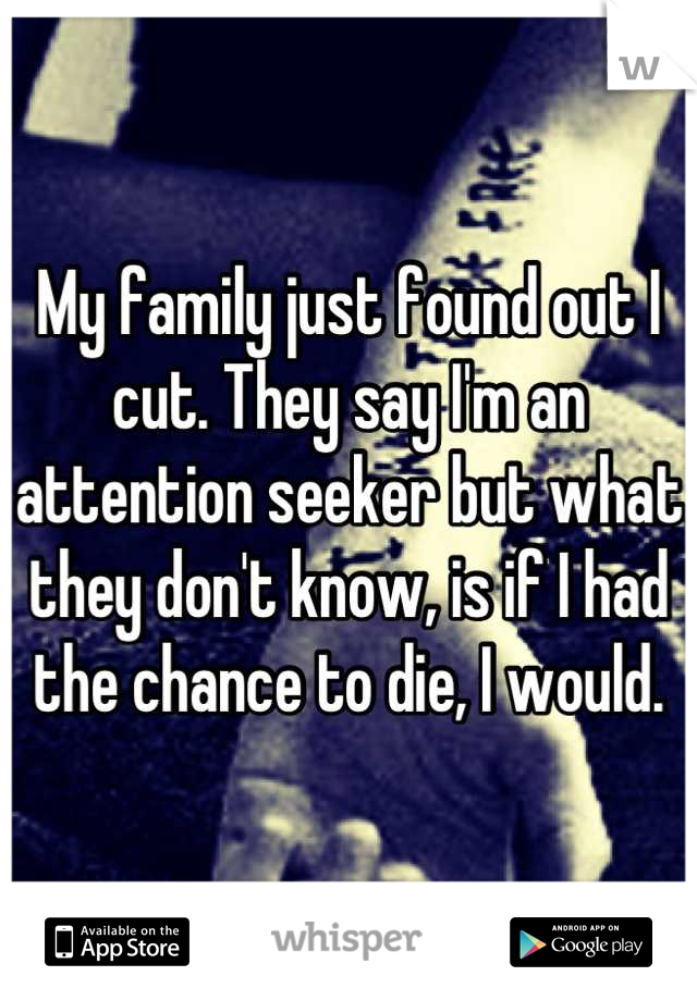 My family just found out I cut. They say I'm an attention seeker but what they don't know, is if I had the chance to die, I would.