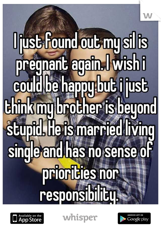 I just found out my sil is pregnant again. I wish i could be happy but i just think my brother is beyond stupid. He is married living single and has no sense of priorities nor responsibility. 