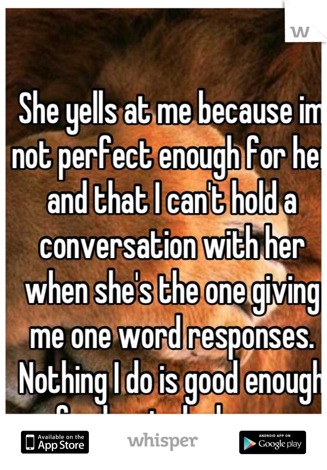 She yells at me because im not perfect enough for her and that I can't hold a conversation with her when she's the one giving me one word responses. Nothing I do is good enough for her to be happy.