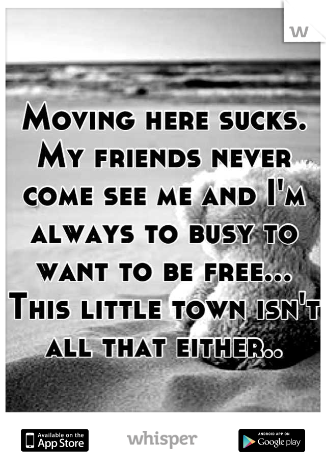 Moving here sucks. My friends never come see me and I'm always to busy to want to be free... This little town isn't all that either..