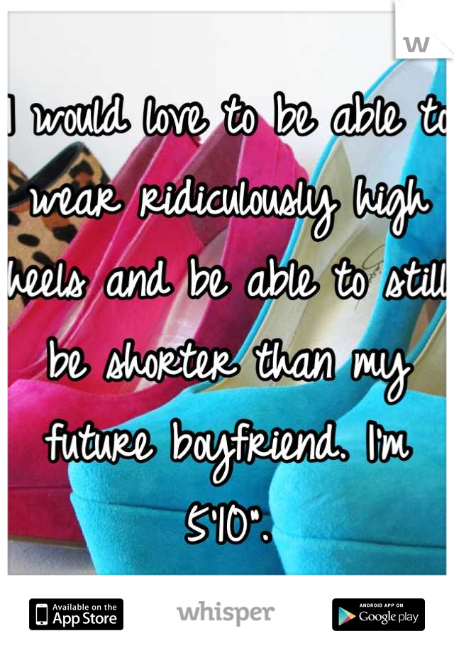 I would love to be able to wear ridiculously high heels and be able to still be shorter than my future boyfriend. I'm 5'10".