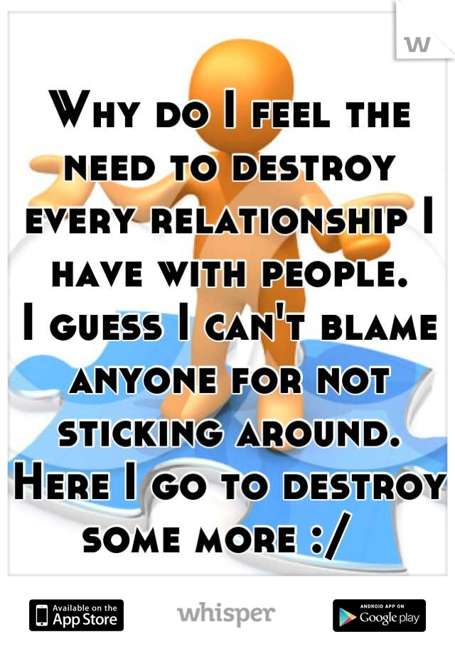 Why do I feel the need to destroy every relationship I have with people. 
I guess I can't blame anyone for not sticking around. 
Here I go to destroy some more :/  