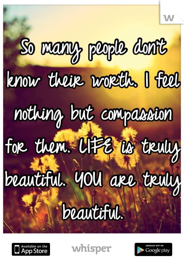 So many people don't know their worth. I feel nothing but compassion for them. LIFE is truly beautiful. YOU are truly beautiful.