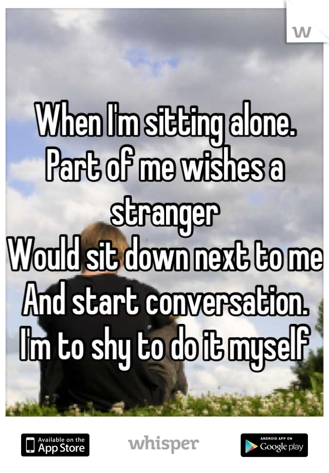 When I'm sitting alone. 
Part of me wishes a stranger
Would sit down next to me
And start conversation.
I'm to shy to do it myself