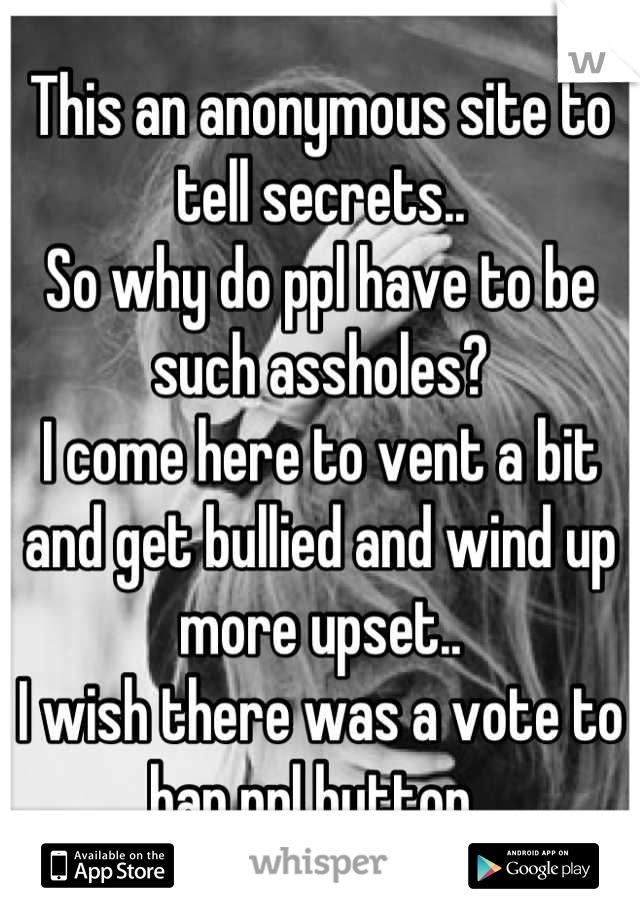 This an anonymous site to tell secrets..
So why do ppl have to be such assholes?
I come here to vent a bit and get bullied and wind up more upset..
I wish there was a vote to ban ppl button..