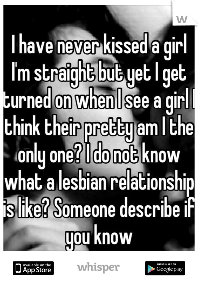 I have never kissed a girl I'm straight but yet I get turned on when I see a girl I think their pretty am I the only one? I do not know what a lesbian relationship is like? Someone describe if you know