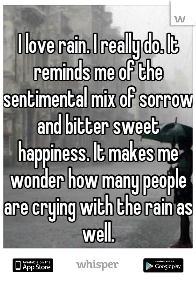 I love rain. I really do. It reminds me of the sentimental mix of sorrow and bitter sweet happiness. It makes me wonder how many people are crying with the rain as well.