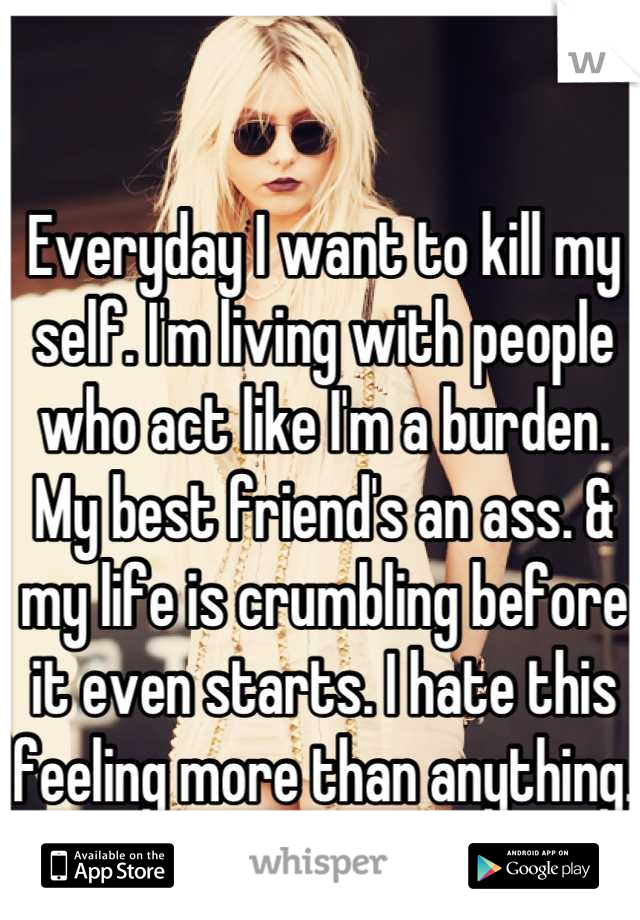 Everyday I want to kill my self. I'm living with people who act like I'm a burden. My best friend's an ass. & my life is crumbling before it even starts. I hate this feeling more than anything.