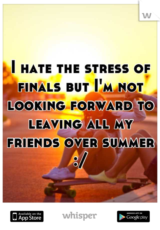 I hate the stress of finals but I'm not looking forward to leaving all my friends over summer :/