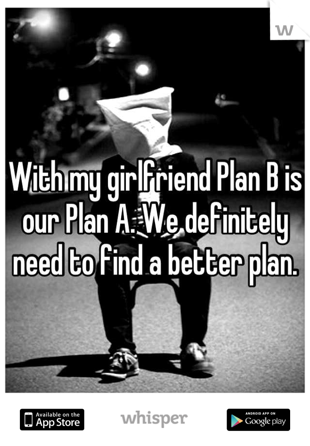 With my girlfriend Plan B is our Plan A. We definitely need to find a better plan.