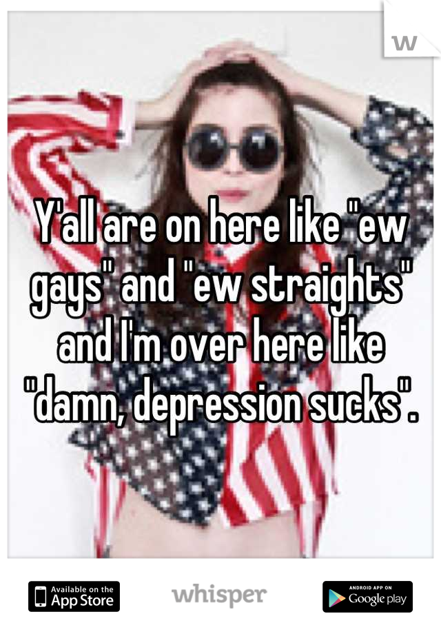 Y'all are on here like "ew gays" and "ew straights" and I'm over here like "damn, depression sucks".