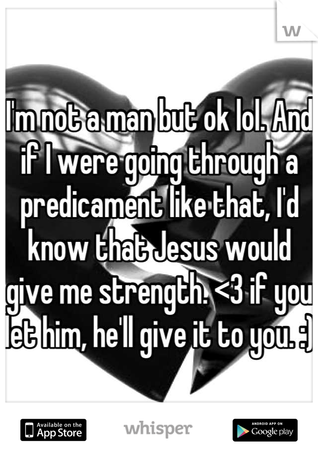 I'm not a man but ok lol. And if I were going through a predicament like that, I'd know that Jesus would give me strength. <3 if you let him, he'll give it to you. :) 