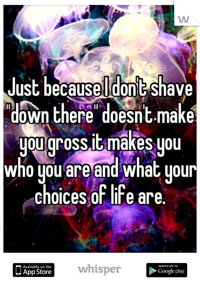 Just because I don't shave "down there" doesn't make you gross it makes you who you are and what your choices of life are.
