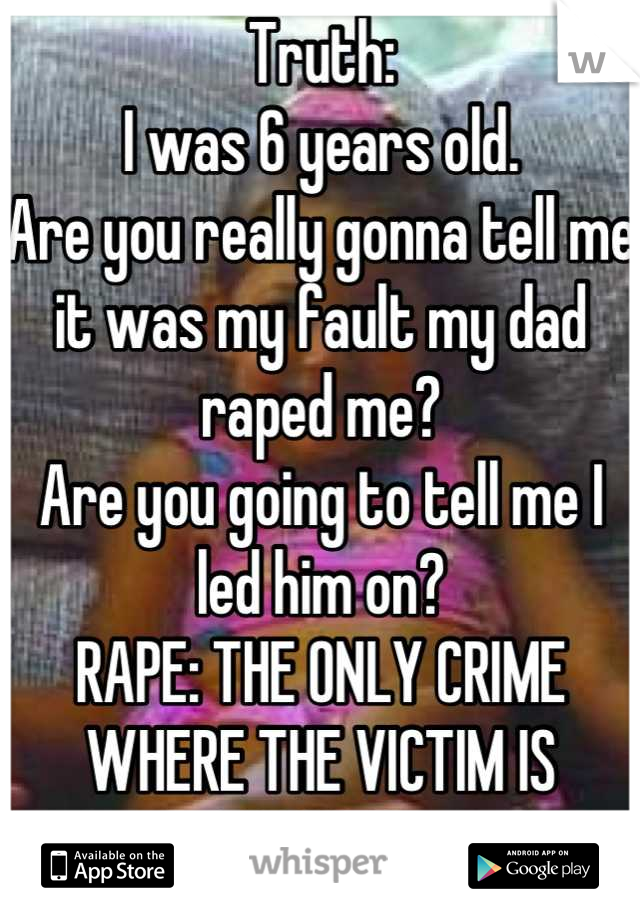 Truth:
I was 6 years old.
Are you really gonna tell me it was my fault my dad raped me? 
Are you going to tell me I led him on? 
RAPE: THE ONLY CRIME WHERE THE VICTIM IS BLAMED. 