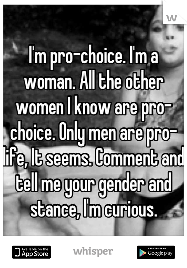 I'm pro-choice. I'm a woman. All the other women I know are pro-choice. Only men are pro-life, It seems. Comment and tell me your gender and stance, I'm curious.