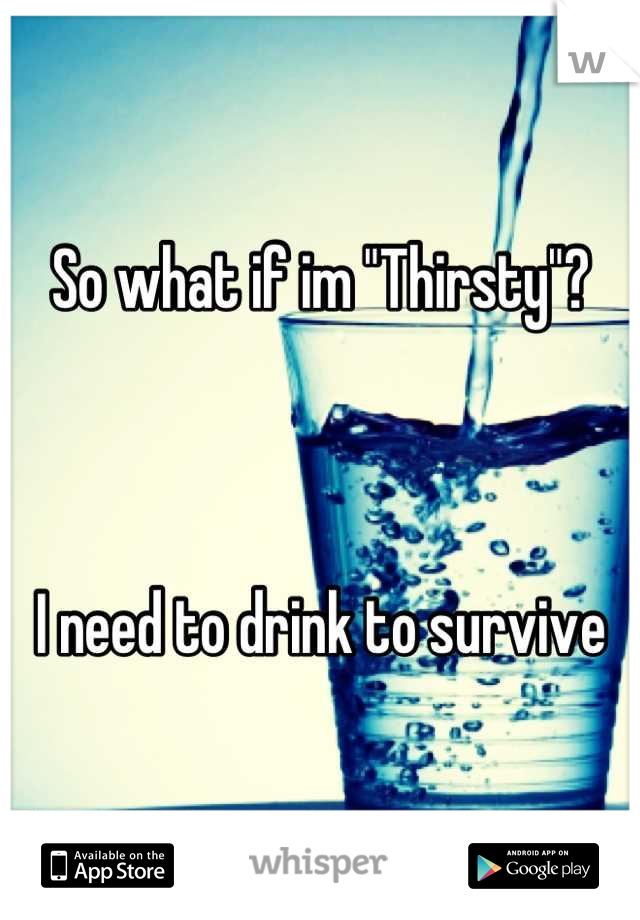 So what if im "Thirsty"?



I need to drink to survive