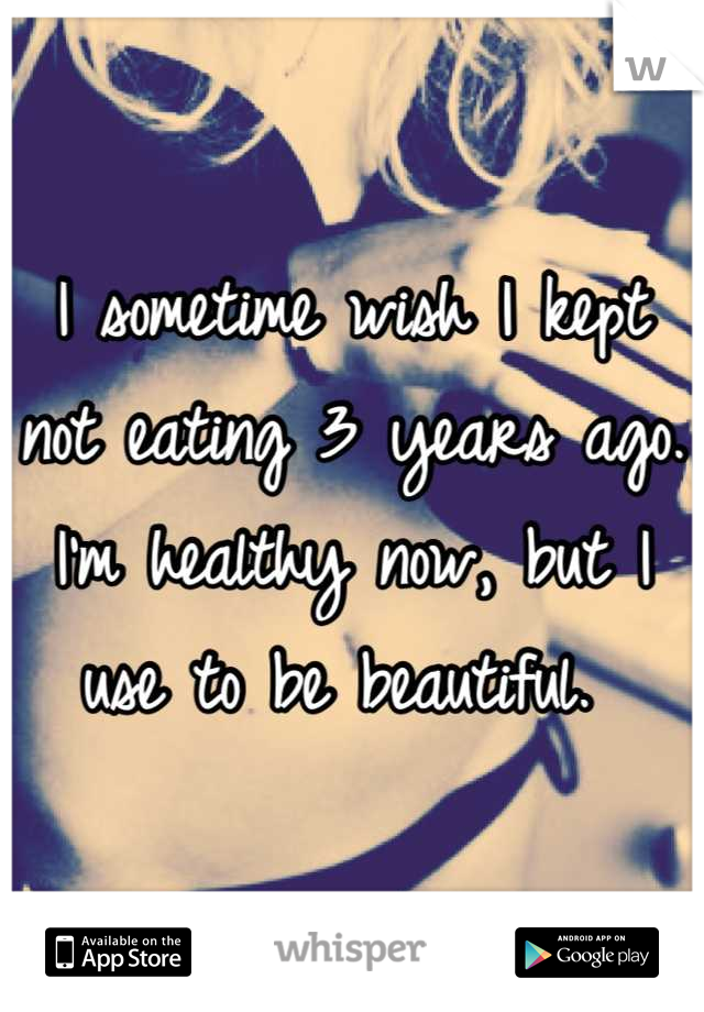 I sometime wish I kept not eating 3 years ago. I'm healthy now, but I use to be beautiful. 