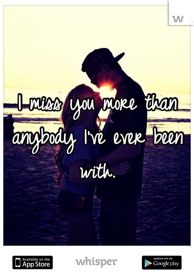 I miss you more than anybody I've ever been with.