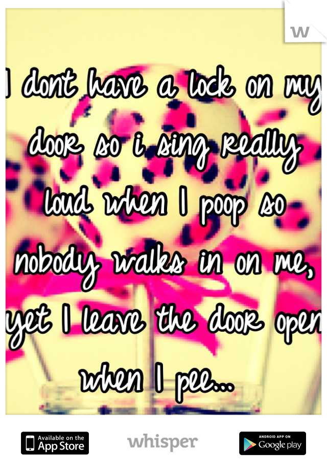 I dont have a lock on my door so i sing really loud when I poop so nobody walks in on me, yet I leave the door open when I pee... 