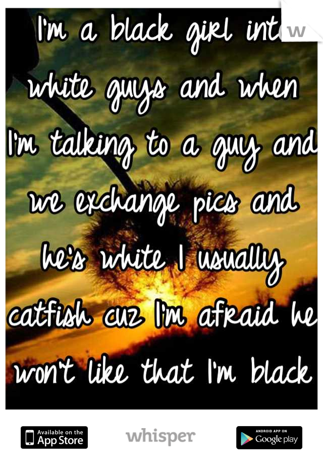 I'm a black girl into white guys and when I'm talking to a guy and we exchange pics and he's white I usually catfish cuz I'm afraid he won't like that I'm black and stop talking to me :/