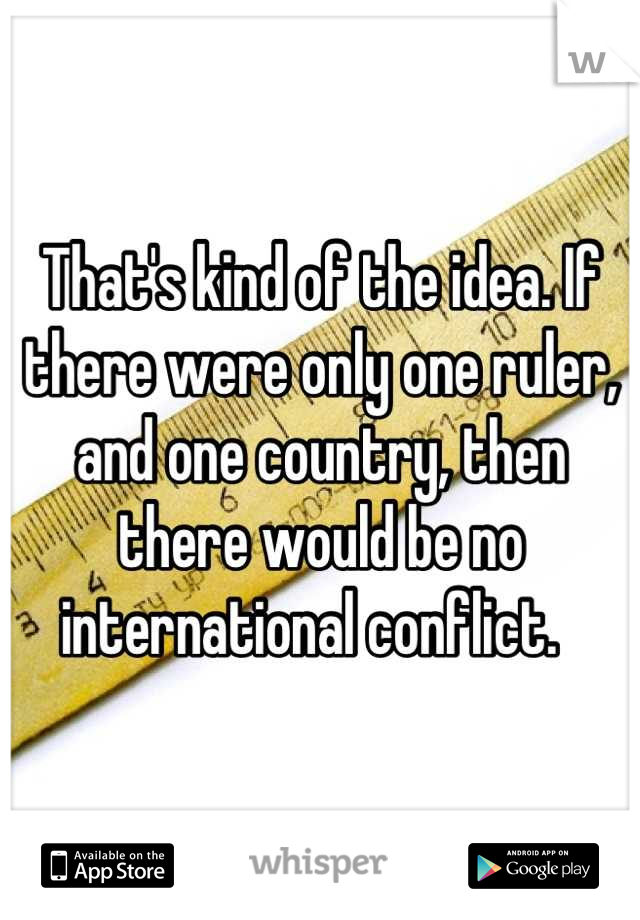 That's kind of the idea. If there were only one ruler, and one country, then there would be no international conflict.  