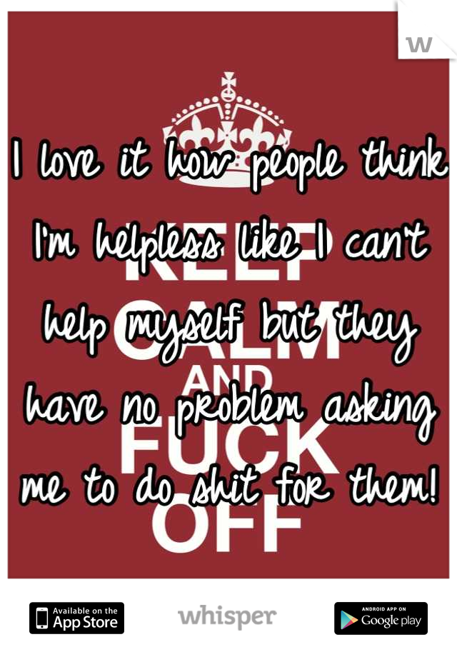 I love it how people think I'm helpless like I can't help myself but they have no problem asking me to do shit for them!