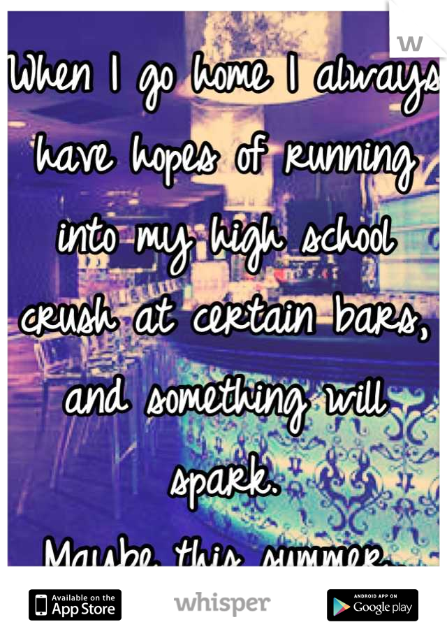 When I go home I always have hopes of running into my high school crush at certain bars, and something will spark.
Maybe this summer..