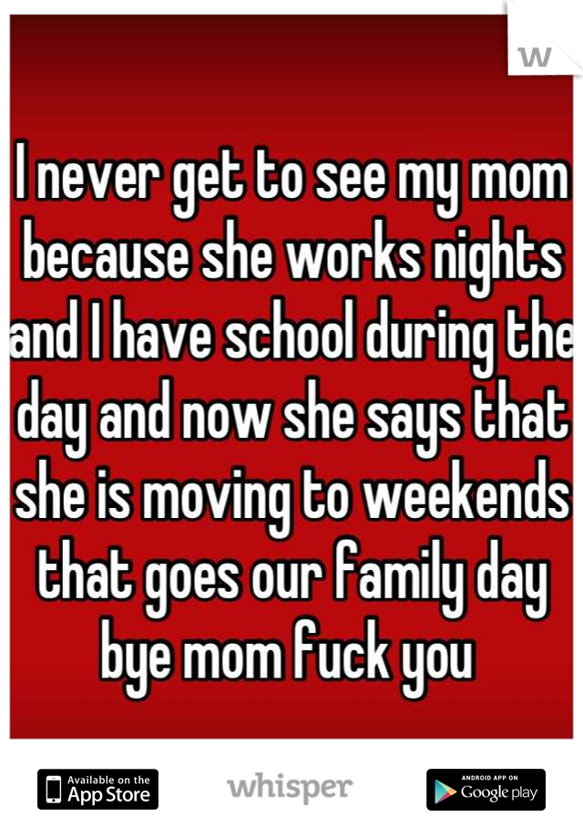 I never get to see my mom because she works nights and I have school during the  day and now she says that she is moving to weekends that goes our family day bye mom fuck you 
