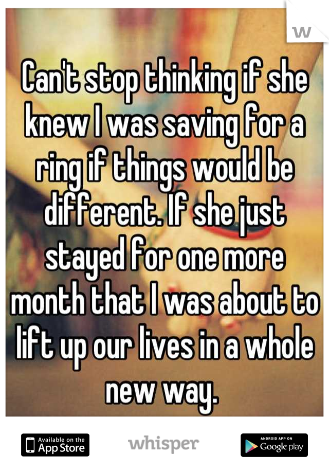 Can't stop thinking if she knew I was saving for a ring if things would be different. If she just stayed for one more month that I was about to lift up our lives in a whole new way. 