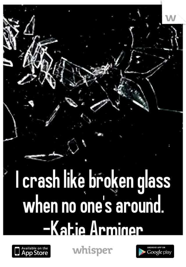 I crash like broken glass when no one's around.
-Katie Armiger