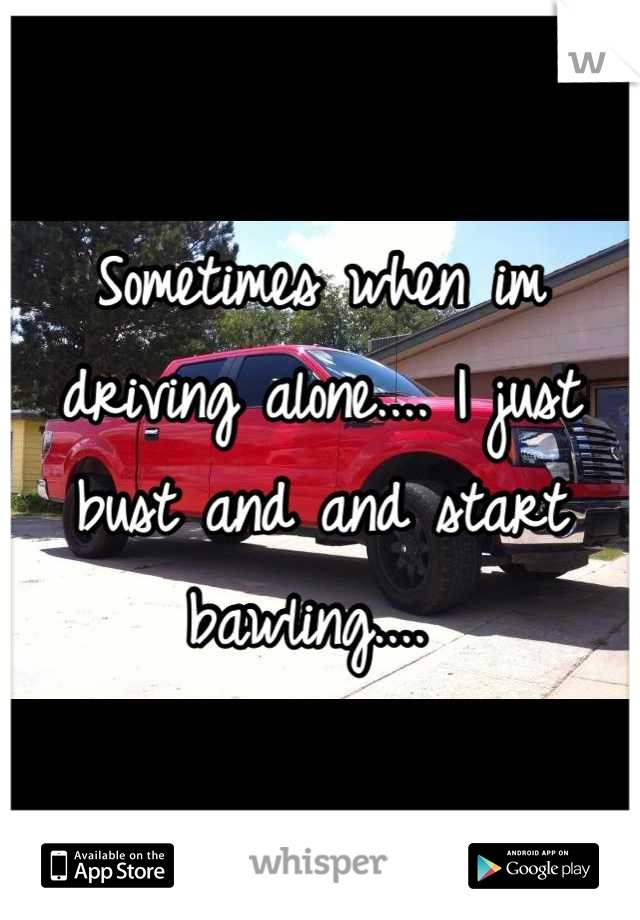 Sometimes when im driving alone.... I just bust and and start bawling.... 