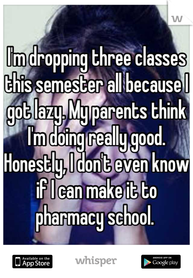 I'm dropping three classes this semester all because I got lazy. My parents think I'm doing really good. Honestly, I don't even know if I can make it to pharmacy school. 