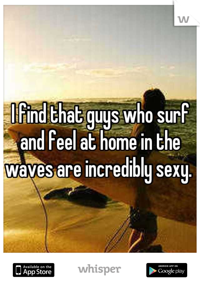 I find that guys who surf and feel at home in the waves are incredibly sexy. 