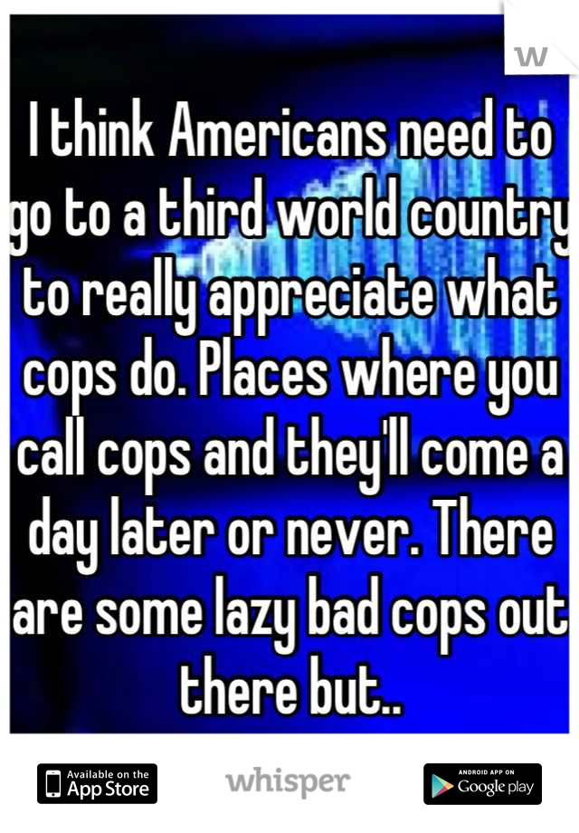 I think Americans need to go to a third world country to really appreciate what cops do. Places where you call cops and they'll come a day later or never. There are some lazy bad cops out there but..