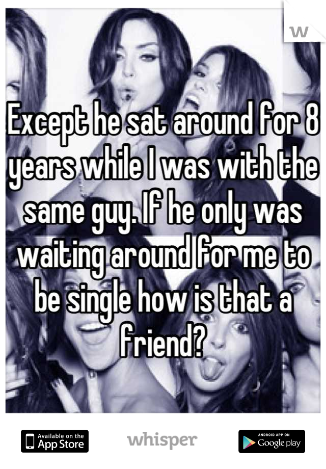 Except he sat around for 8 years while I was with the same guy. If he only was waiting around for me to be single how is that a friend?