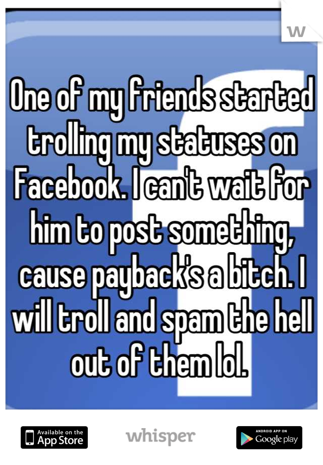 One of my friends started trolling my statuses on Facebook. I can't wait for him to post something, cause payback's a bitch. I will troll and spam the hell out of them lol. 