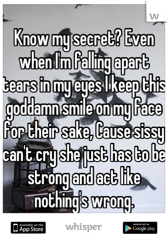 Know my secret? Even when I'm falling apart tears in my eyes I keep this goddamn smile on my face for their sake, Cause sissy can't cry she just has to be strong and act like nothing's wrong.