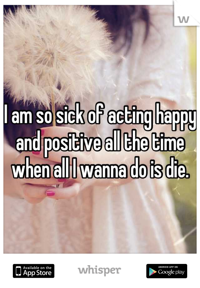 I am so sick of acting happy and positive all the time when all I wanna do is die.