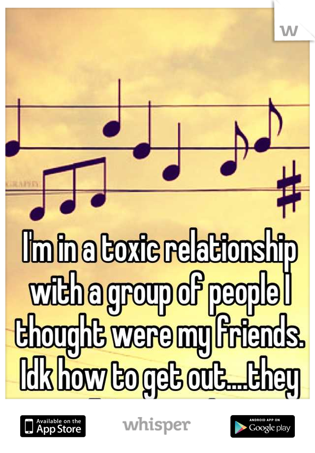 I'm in a toxic relationship with a group of people I thought were my friends. Idk how to get out....they are all I've ever known.