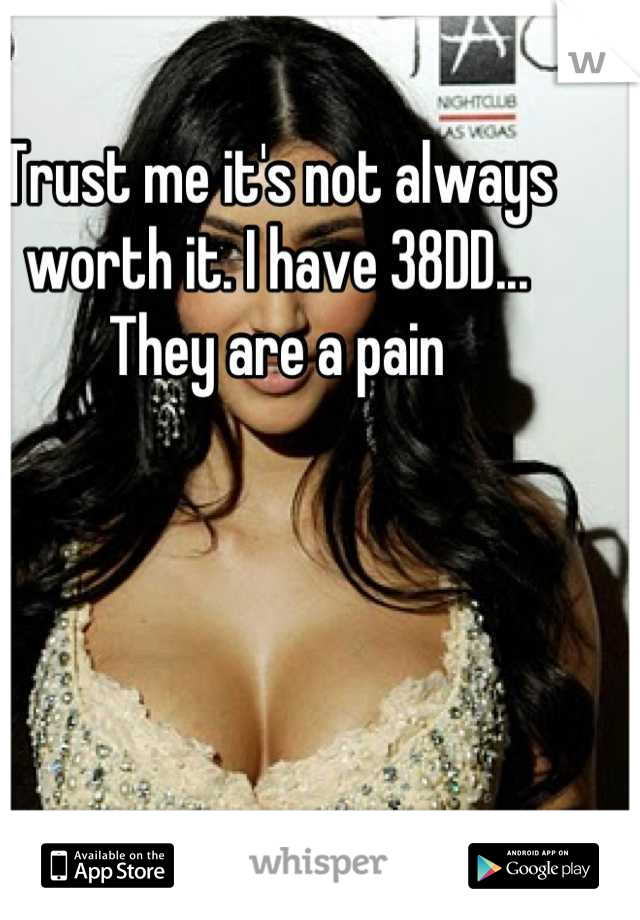 Trust me it's not always worth it. I have 38DD... They are a pain