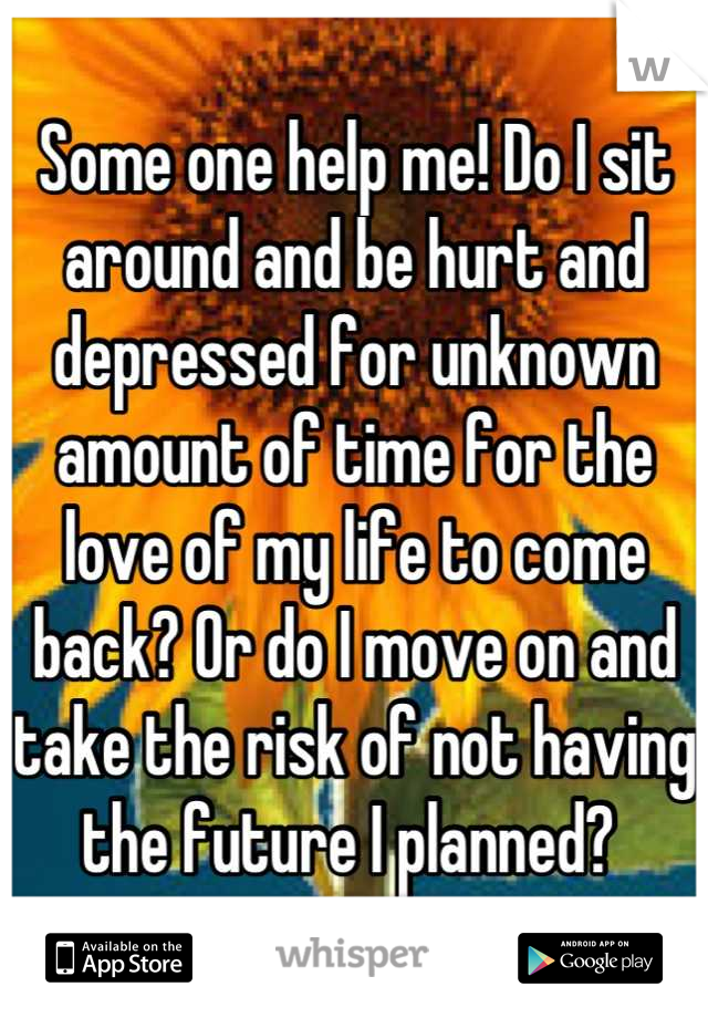 Some one help me! Do I sit around and be hurt and depressed for unknown amount of time for the love of my life to come back? Or do I move on and take the risk of not having the future I planned? 