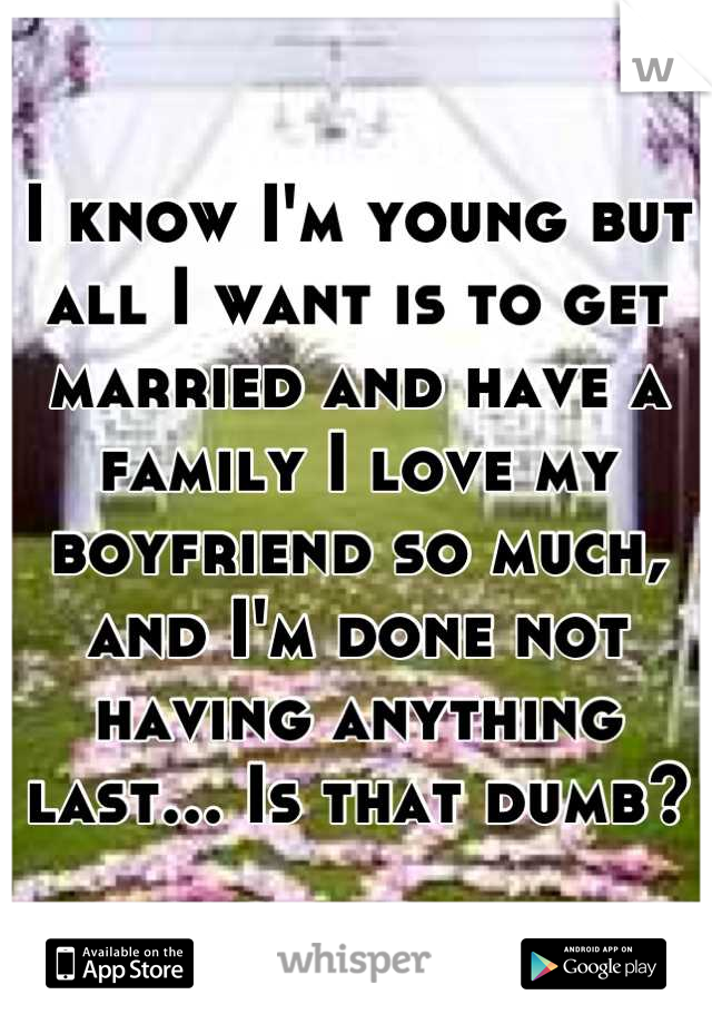 I know I'm young but all I want is to get married and have a family I love my boyfriend so much, and I'm done not having anything last... Is that dumb?