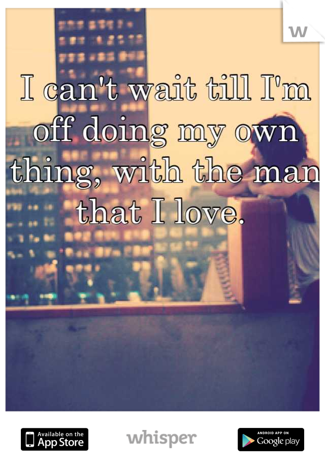 I can't wait till I'm off doing my own thing, with the man that I love. 