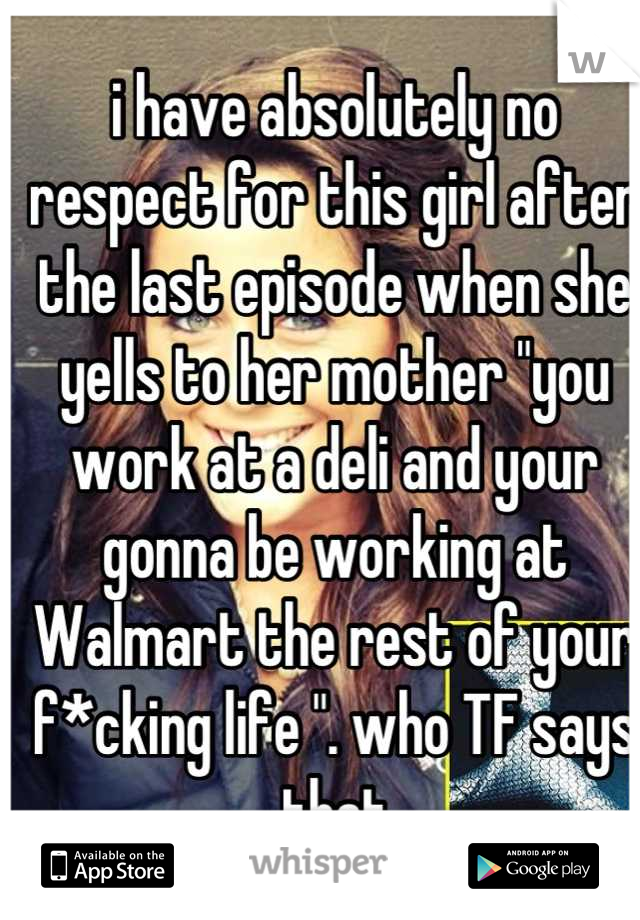 i have absolutely no respect for this girl after the last episode when she yells to her mother "you work at a deli and your gonna be working at Walmart the rest of your f*cking life ". who TF says that