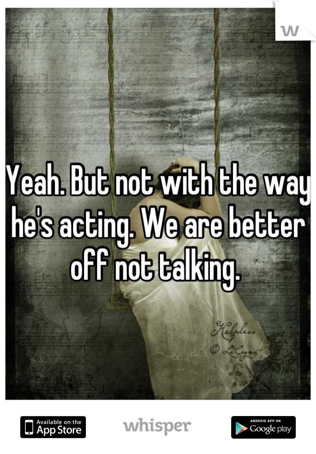 Yeah. But not with the way he's acting. We are better off not talking. 