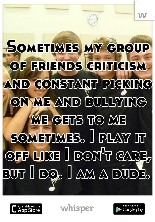 Sometimes my group of friends criticism and constant picking on me and bullying me gets to me sometimes. I play it off like I don't care, but I do. I am a dude. 
