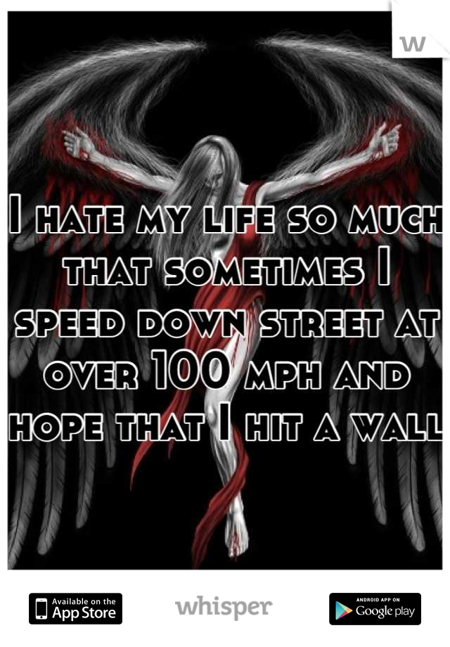 I hate my life so much that sometimes I speed down street at over 100 mph and hope that I hit a wall
