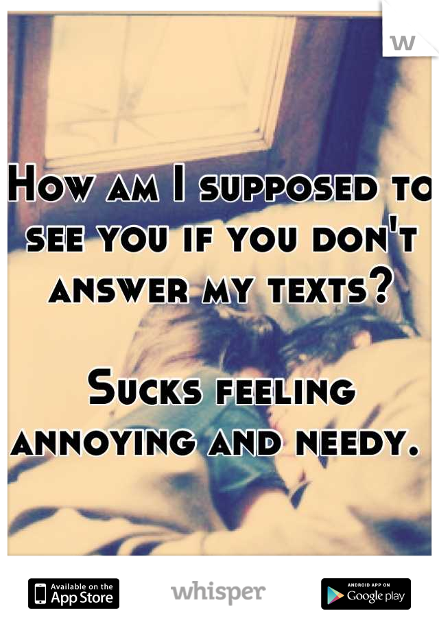 How am I supposed to see you if you don't answer my texts?

Sucks feeling annoying and needy. 