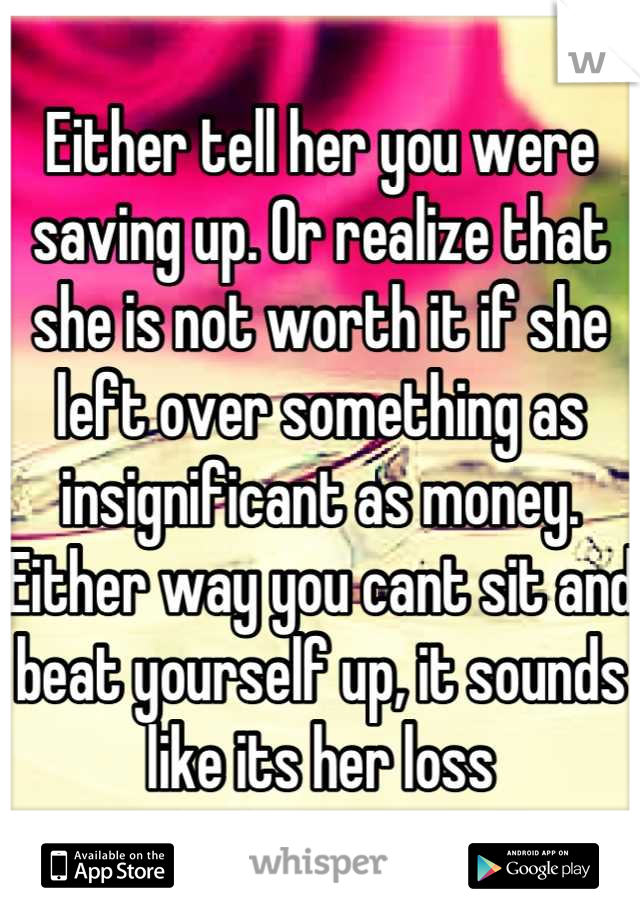 Either tell her you were saving up. Or realize that she is not worth it if she left over something as insignificant as money. Either way you cant sit and beat yourself up, it sounds like its her loss