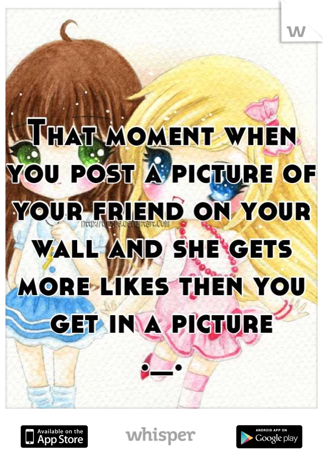 That moment when you post a picture of your friend on your wall and she gets more likes then you get in a picture
._.